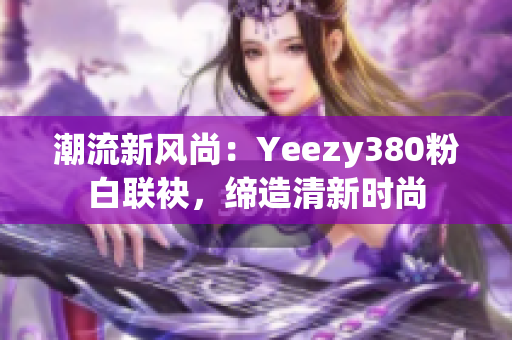 潮流新风尚：Yeezy380粉白联袂，缔造清新时尚
