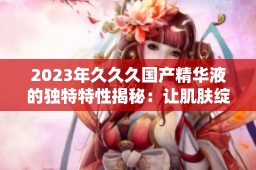 2023年久久久国产精华液的独特特性揭秘：让肌肤绽放年轻光彩的秘密