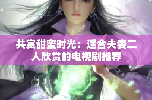 共赏甜蜜时光：适合夫妻二人欣赏的电视剧推荐