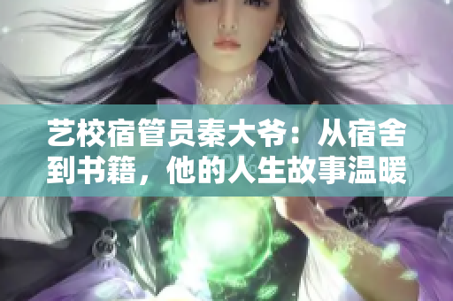 艺校宿管员秦大爷：从宿舍到书籍，他的人生故事温暖无限