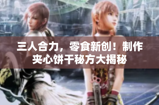 三人合力，零食新创！制作夹心饼干秘方大揭秘