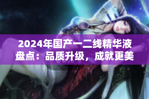 2024年国产一二线精华液盘点：品质升级，成就更美肌