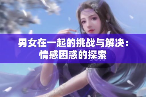 男女在一起的挑战与解决：情感困惑的探索