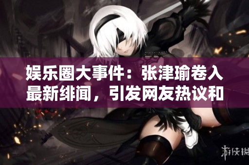 娱乐圈大事件：张津瑜卷入最新绯闻，引发网友热议和讨论