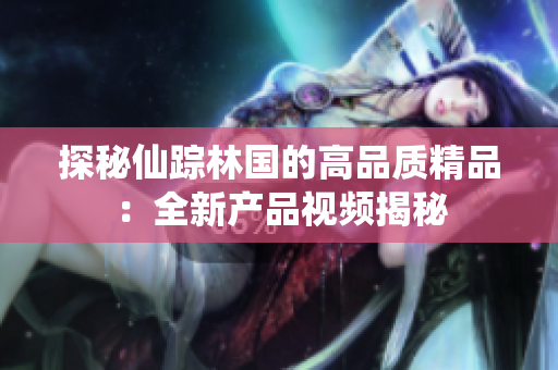 探秘仙踪林国的高品质精品：全新产品视频揭秘