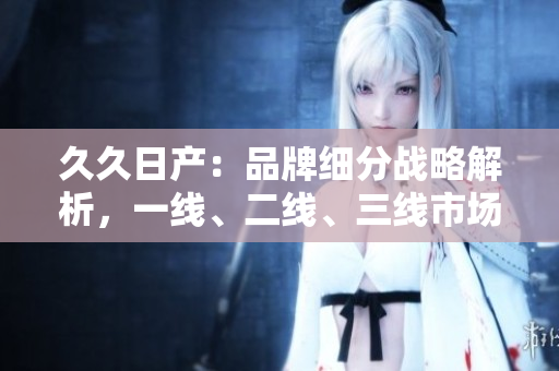 久久日产：品牌细分战略解析，一线、二线、三线市场各显身手