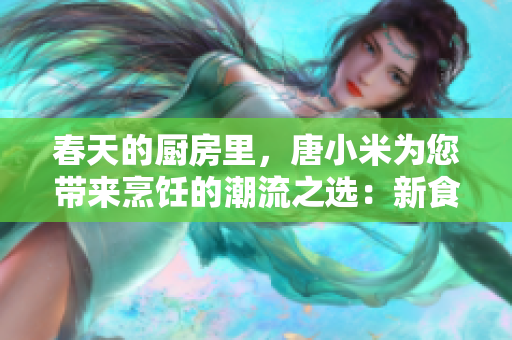 春天的厨房里，唐小米为您带来烹饪的潮流之选：新食材、新创意与新尝试