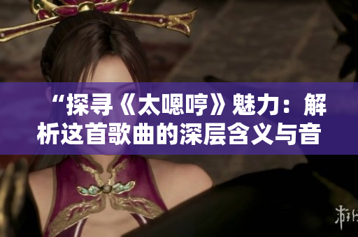 “探寻《太嗯哼》魅力：解析这首歌曲的深层含义与音乐魔力”