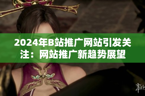 2024年B站推广网站引发关注：网站推广新趋势展望
