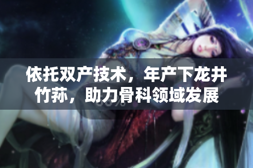 依托双产技术，年产下龙井竹荪，助力骨科领域发展