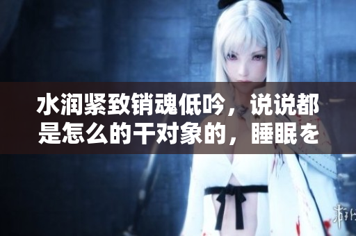 水润紧致销魂低吟，说说都是怎么的干对象的，睡眠を取らなくてもいい，睡觉抓着小鸡一晚上会怎样，睡过年纪最大的多少岁六十多，水润紧致销魂低吟古代84