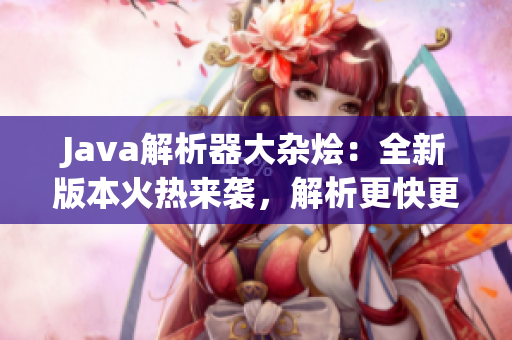 Java解析器大杂烩：全新版本火热来袭，解析更快更准，功能更强大