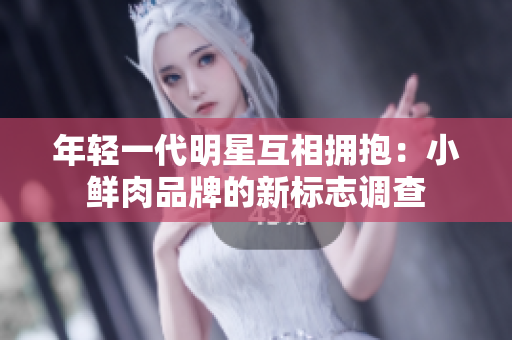 年轻一代明星互相拥抱：小鲜肉品牌的新标志调查