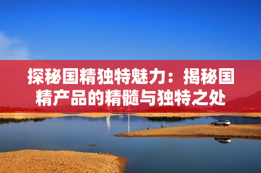 探秘国精独特魅力：揭秘国精产品的精髓与独特之处