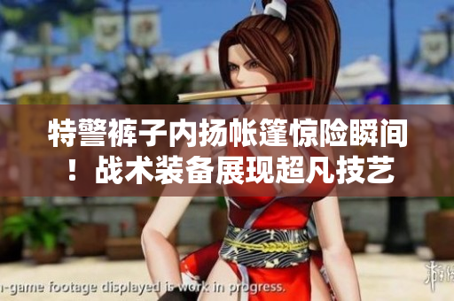 特警裤子内扬帐篷惊险瞬间！战术装备展现超凡技艺