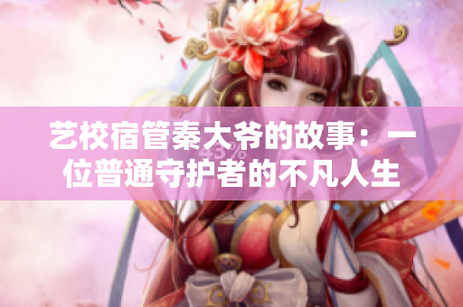艺校宿管秦大爷的故事：一位普通守护者的不凡人生