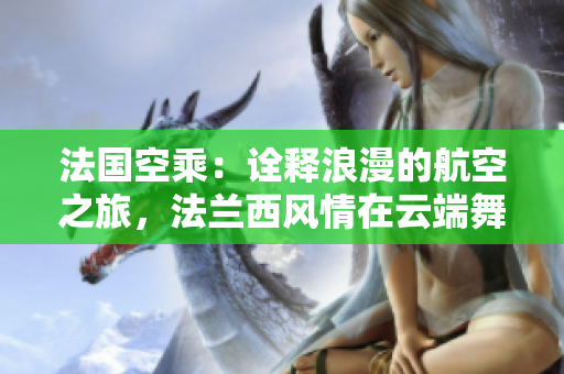 法国空乘：诠释浪漫的航空之旅，法兰西风情在云端舞动