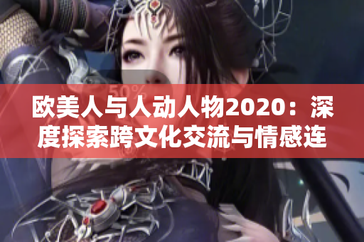 欧美人与人动人物2020：深度探索跨文化交流与情感连接