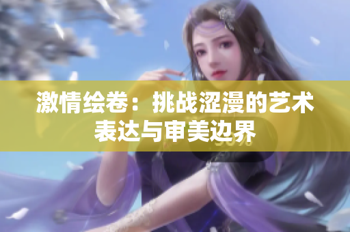 激情绘卷：挑战涩漫的艺术表达与审美边界