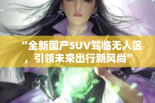 “全新国产SUV驾临无人区，引领未来出行新风尚”