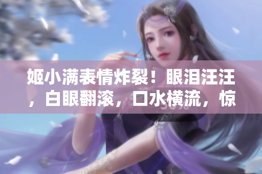 姬小满表情炸裂！眼泪汪汪，白眼翻滚，口水横流，惊呆全场！