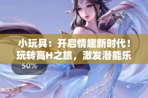 小玩具：开启情趣新时代！玩转高H之旅，激发潜能乐趣无穷