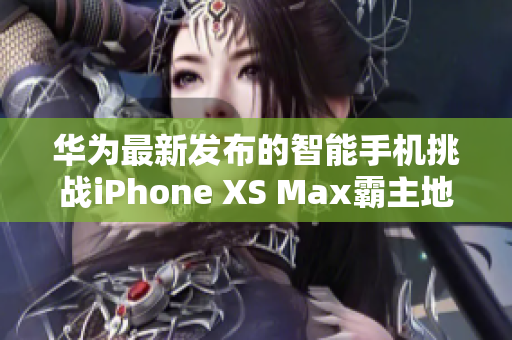 华为最新发布的智能手机挑战iPhone XS Max霸主地位