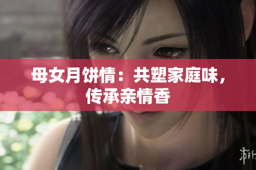 母女月饼情：共塑家庭味，传承亲情香