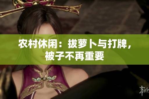 农村休闲：拔萝卜与打牌，被子不再重要