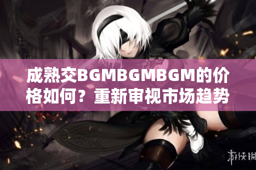 成熟交BGMBGMBGM的价格如何？重新审视市场趋势