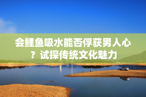 会鲤鱼吸水能否俘获男人心？试探传统文化魅力