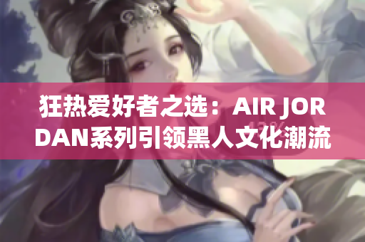 狂热爱好者之选：AIR JORDAN系列引领黑人文化潮流