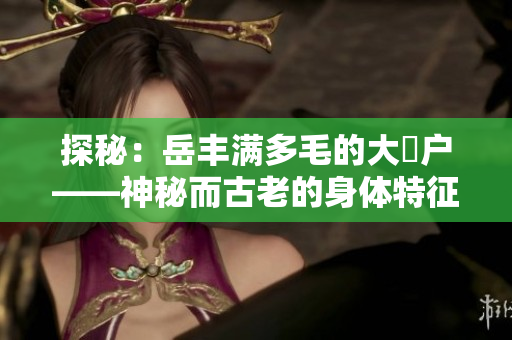 探秘：岳丰满多毛的大隂户——神秘而古老的身体特征揭秘