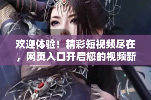 欢迎体验！精彩短视频尽在，网页入口开启您的视频新世界