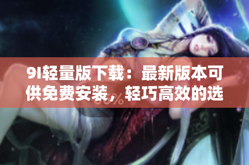 9I轻量版下载：最新版本可供免费安装，轻巧高效的选择