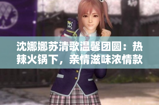 沈娜娜苏清歌温馨团圆：热辣火锅下，亲情滋味浓情款款