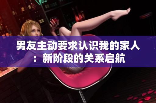 男友主动要求认识我的家人：新阶段的关系启航