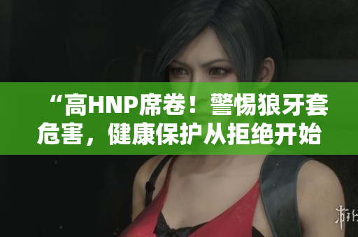 “高HNP席卷！警惕狼牙套危害，健康保护从拒绝开始”
