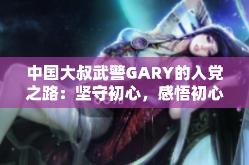 中国大叔武警GARY的入党之路：坚守初心，感悟初心
