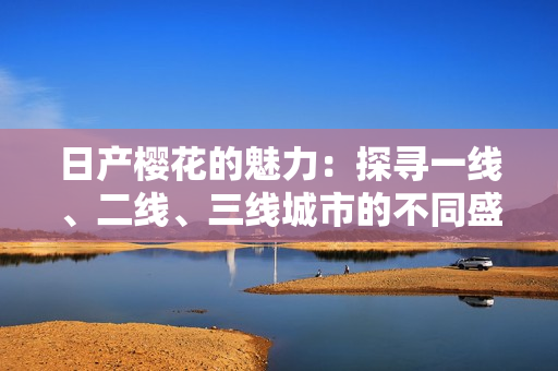日产樱花的魅力：探寻一线、二线、三线城市的不同盛放景象