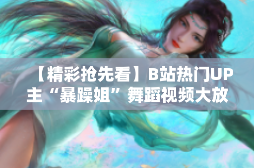 【精彩抢先看】B站热门UP主“暴躁姐”舞蹈视频大放异彩，精选集火爆来袭！