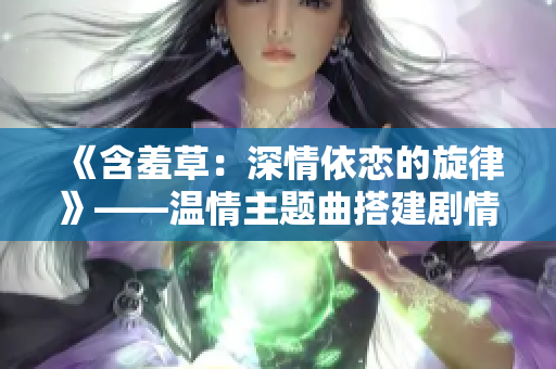 《含羞草：深情依恋的旋律》——温情主题曲搭建剧情高潮
