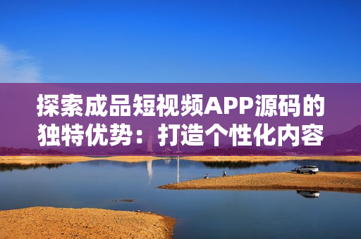 探索成品短视频APP源码的独特优势：打造个性化内容平台