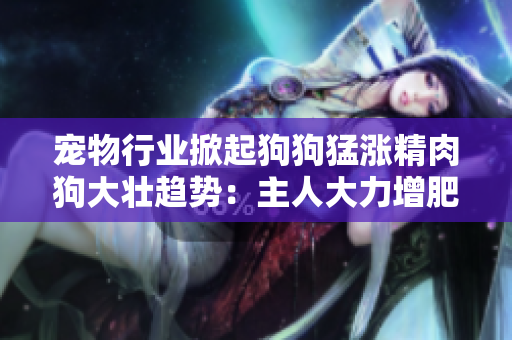 宠物行业掀起狗狗猛涨精肉狗大壮趋势：主人大力增肥，引发狗狗食欲大增