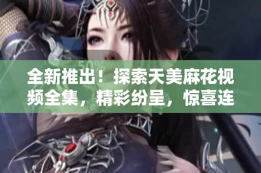全新推出！探索天美麻花视频全集，精彩纷呈，惊喜连连，绝对不能错过！