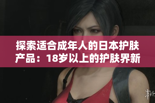 探索适合成年人的日本护肤产品：18岁以上的护肤界新趋势