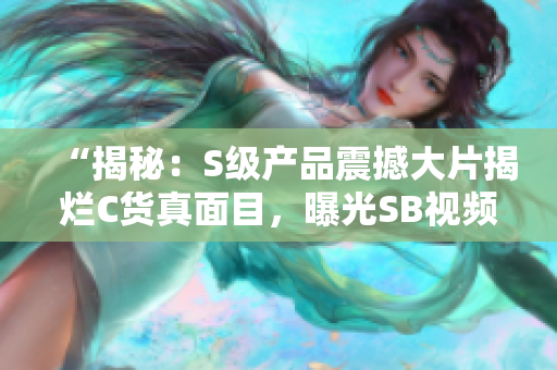 “揭秘：S级产品震撼大片揭烂C货真面目，曝光SB视频内幕！”
