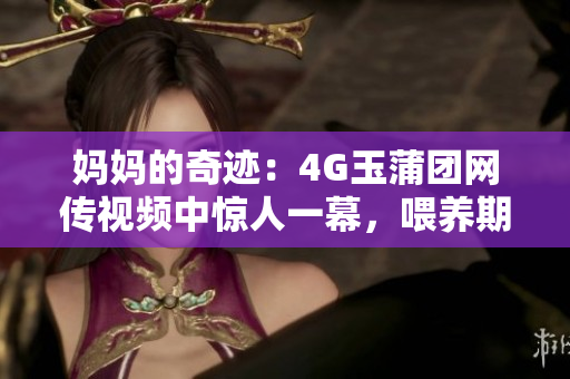 妈妈的奇迹：4G玉蒲团网传视频中惊人一幕，喂养期间奶水喷涌如泉！