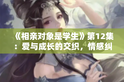 《相亲对象是学生》第12集：爱与成长的交织，情感纠葛引人深思