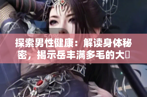 探索男性健康：解读身体秘密，揭示岳丰满多毛的大隂户的真相